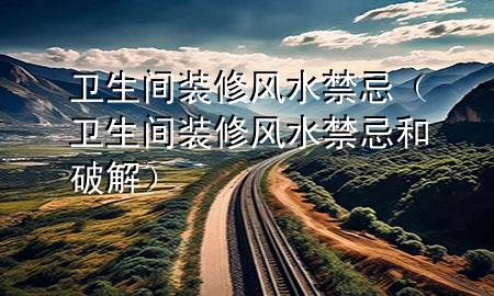 衛(wèi)生間裝修風(fēng)水禁忌（衛(wèi)生間裝修風(fēng)水禁忌和破解）
