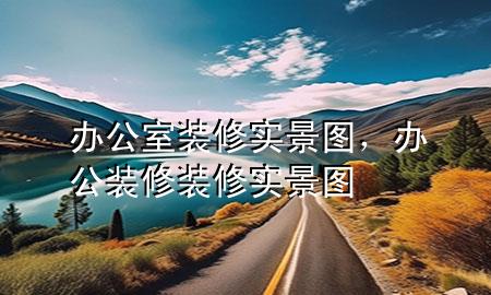 辦公室裝修實(shí)景圖，辦公裝修裝修實(shí)景圖