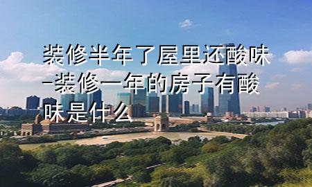 裝修半年了屋里還酸味-裝修一年的房子有酸味是什么