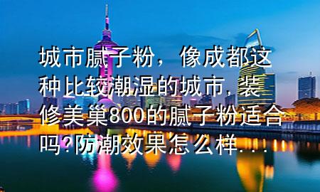 城市膩子粉，像成都這種比較潮濕的城市,裝修美巢800的膩子粉適合嗎?防潮效果怎么樣...