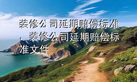 裝修公司延期賠償標(biāo)準(zhǔn)，裝修公司延期賠償標(biāo)準(zhǔn)文件