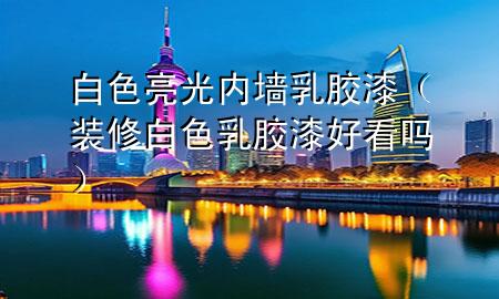 白色亮光內(nèi)墻乳膠漆（裝修白色乳膠漆好看嗎）