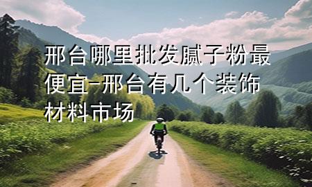 邢臺哪里批發(fā)膩子粉最便宜-邢臺有幾個裝飾材料市場