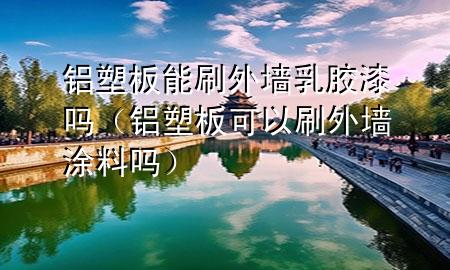 鋁塑板能刷外墻乳膠漆嗎（鋁塑板可以刷外墻涂料嗎）