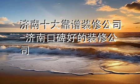 濟南十大靠譜裝修公司-濟南口碑好的裝修公司