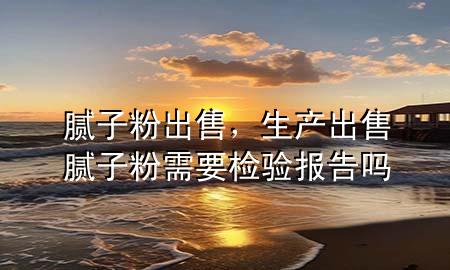 膩?zhàn)臃?出售，生產(chǎn)出售膩?zhàn)臃坌枰獧z驗(yàn)報(bào)告嗎
