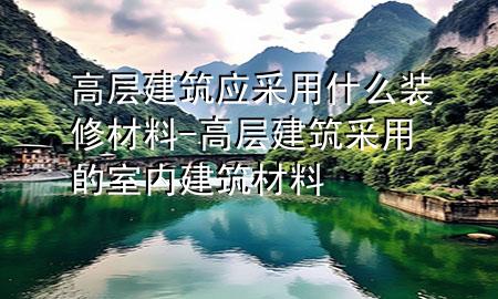 高層建筑應采用什么裝修材料-高層建筑采用的室內(nèi)建筑材料