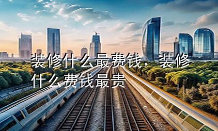 裝修什么最費錢，裝修什么費錢最貴