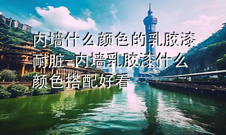 內(nèi)墻什么顏色的乳膠漆耐臟-內(nèi)墻乳膠漆什么顏色搭配好看