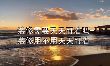 裝修需要天天盯著嗎-裝修用不用天天盯著