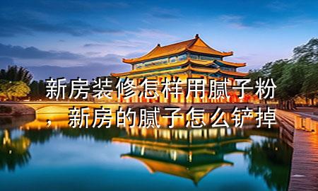 新房裝修怎樣用膩子粉，新房的膩子怎么鏟掉