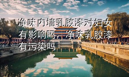 凈味內(nèi)墻乳膠漆對婦女有影響嗎，凈味乳膠漆有污染嗎