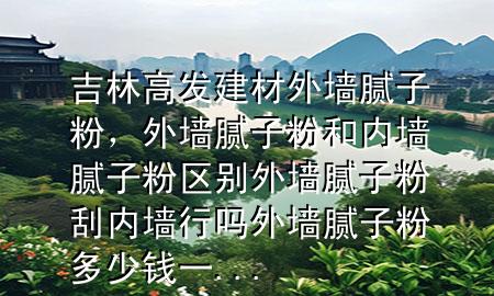 吉林高發(fā)建材外墻膩?zhàn)臃?，外墻膩?zhàn)臃酆蛢?nèi)墻膩?zhàn)臃蹍^(qū)別外墻膩?zhàn)臃酃蝺?nèi)墻行嗎外墻膩?zhàn)臃鄱嗌馘X一...