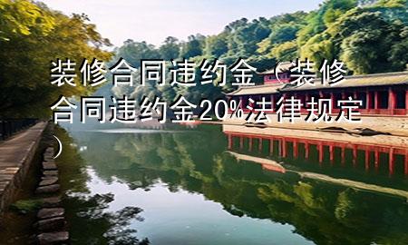 裝修合同違約金（裝修合同違約金20%法律規(guī)定）