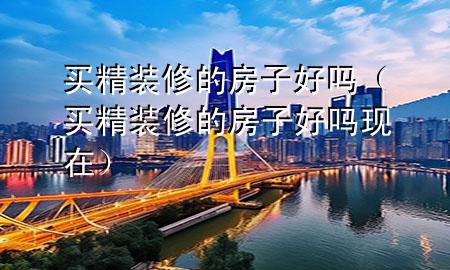 買(mǎi)精裝修的房子好嗎（買(mǎi)精裝修的房子好嗎現(xiàn)在）