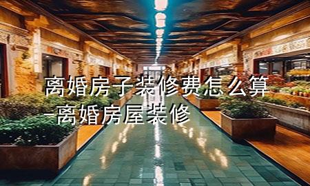 離婚房子裝修費怎么算-離婚房屋裝修