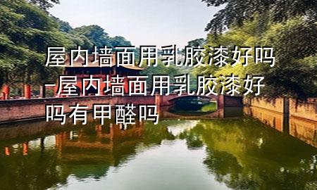 屋內(nèi)墻面用乳膠漆好嗎-屋內(nèi)墻面用乳膠漆好嗎有甲醛嗎