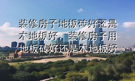 裝修房子地板磚好還是木地板好，裝修房子用地板磚好還是木地板好