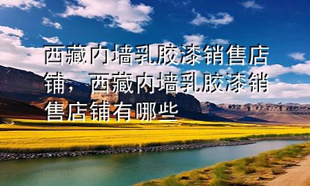 西藏內(nèi)墻乳膠漆銷售店鋪，西藏內(nèi)墻乳膠漆銷售店鋪有哪些