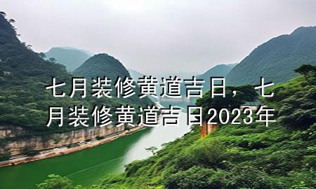 七月裝修黃道吉日，七月裝修黃道吉日2023年