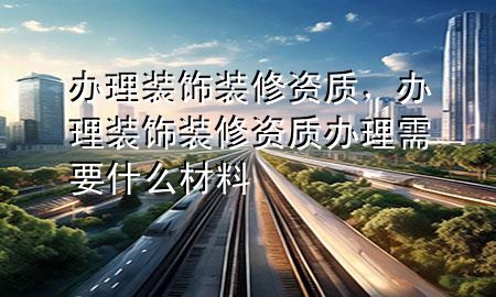 辦理裝飾裝修資質(zhì)，辦理裝飾裝修資質(zhì)辦理需要什么材料