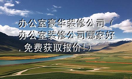 辦公室豪華裝修公司（辦公室裝修公司哪家好,免費獲取報價!）