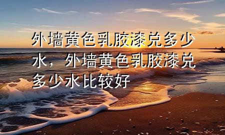 外墻黃色乳膠漆兌多少水，外墻黃色乳膠漆兌多少水比較好