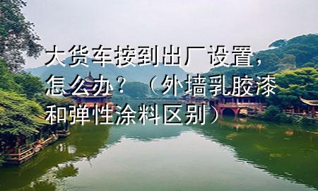 大貨車按到出廠設(shè)置，怎么辦？（外墻乳膠漆和彈性涂料區(qū)別）