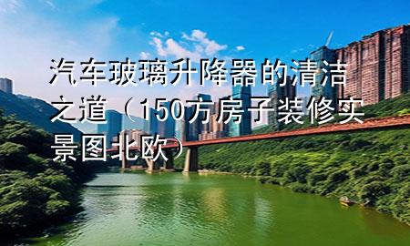 汽車玻璃升降器的清潔之道（150方房子裝修實(shí)景圖北歐）