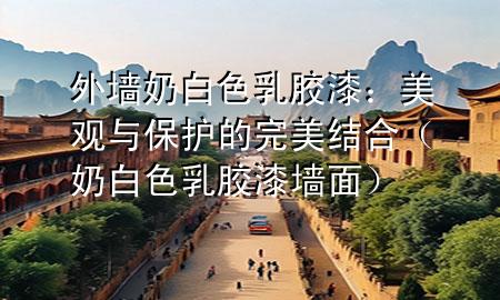 外墻奶白色乳膠漆：美觀與保護(hù)的完美結(jié)合（奶白色乳膠漆墻面）