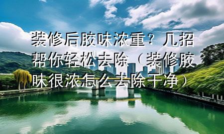 裝修后膠味濃重？幾招幫你輕松去除（裝修膠味很濃怎么去除干凈）