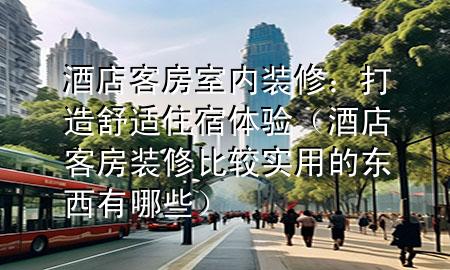 酒店客房室內(nèi)裝修：打造舒適住宿體驗（酒店客房裝修比較實用的東西有哪些）