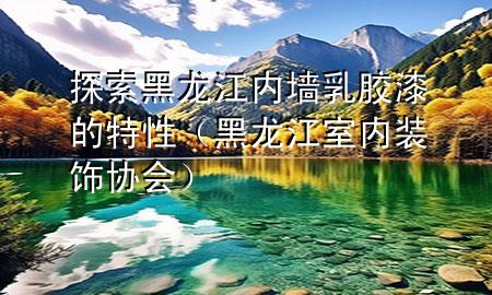 探索黑龍江內墻乳膠漆的特性（黑龍江室內裝飾協(xié)會）