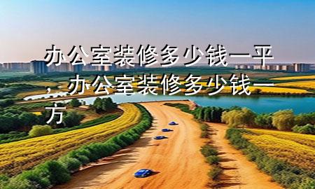 辦公室裝修多少錢一平，辦公室裝修多少錢一方