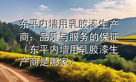 東平內(nèi)墻用乳膠漆生產(chǎn)商：品質(zhì)與服務的保證（東平內(nèi)墻用乳膠漆生產(chǎn)商是哪家）