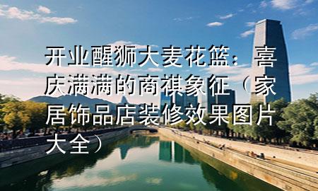 開(kāi)業(yè)醒獅大麥花籃：喜慶滿滿的商祺象征（家居飾品店裝修效果圖片大全）