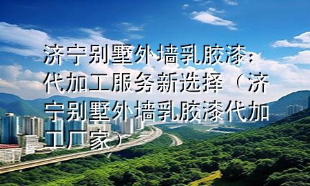 濟(jì)寧別墅外墻乳膠漆：代加工服務(wù)新選擇（濟(jì)寧別墅外墻乳膠漆代加工廠家）