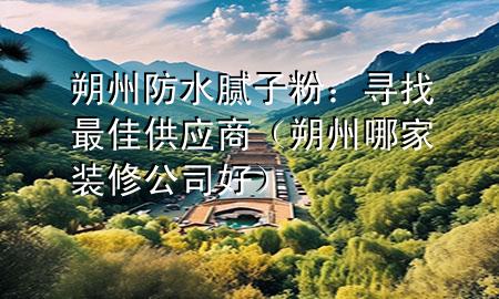 朔州防水膩子粉：尋找最佳供應(yīng)商（朔州哪家裝修公司好）