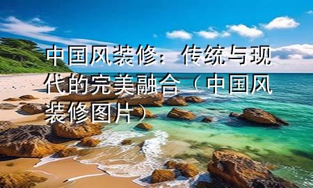 中國風(fēng)裝修：傳統(tǒng)與現(xiàn)代的完美融合（中國風(fēng)裝修圖片）