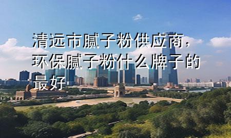清遠(yuǎn)市膩?zhàn)臃酃?yīng)商，環(huán)保膩?zhàn)臃凼裁磁谱拥淖詈?>
             </div>
             <!--文章無圖的情況下插入一張圖片end-->
              
      <p>本篇文章給大家談?wù)勄暹h(yuǎn)市膩?zhàn)臃酃?yīng)商，以及環(huán)保膩?zhàn)臃凼裁磁谱拥淖詈脤?yīng)的知識點(diǎn)，希望對各位有所幫助，不要忘了收***本站喔。
今天給各位分享清遠(yuǎn)市膩?zhàn)臃酃?yīng)商的知識，其中也會對環(huán)保膩?zhàn)臃凼裁磁谱拥淖詈眠M(jìn)行解釋，如果能碰巧解決***現(xiàn)在面臨的問題，別忘了關(guān)注本站，現(xiàn)在開始吧！</p><ol type=