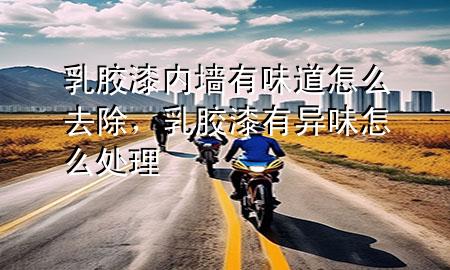 乳膠漆內(nèi)墻有味道怎么去除，乳膠漆有異味怎么處理