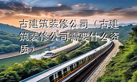 古建筑裝修公司（古建筑裝修公司需要什么資質(zhì)）