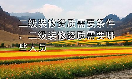二級(jí)裝修資質(zhì)需要條件，二級(jí)裝修資質(zhì)需要哪些人員