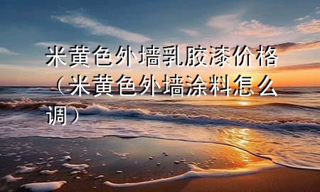 米黃色外墻乳膠漆價格（米黃色外墻涂料怎么調）
