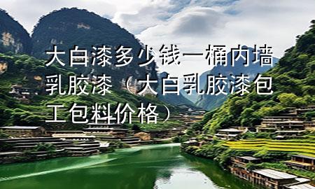 大白漆多少錢一桶內(nèi)墻乳膠漆（大白乳膠漆包工包料價(jià)格）
