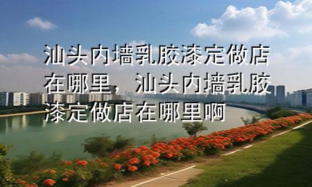 汕頭內(nèi)墻乳膠漆定做店在哪里，汕頭內(nèi)墻乳膠漆定做店在哪里啊