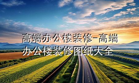 高端辦公樓裝修-高端辦公樓裝修圖紙大全