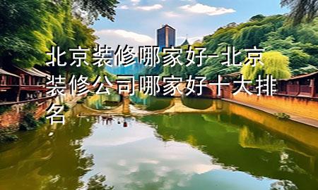 北京裝修哪家好-北京裝修公司哪家好十大排名