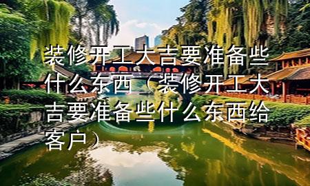 裝修開(kāi)工大吉要準(zhǔn)備些什么東西（裝修開(kāi)工大吉要準(zhǔn)備些什么東西給客戶(hù)）