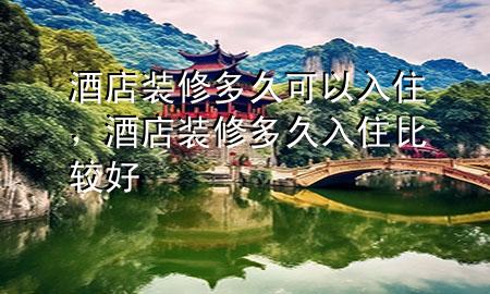 酒店裝修多久可以入住，酒店裝修多久入住比較好